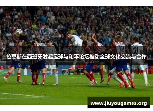 拉莫斯在西班牙发起足球与和平论坛推动全球文化交流与合作 拉莫斯在西班牙发起足球与和平论坛推动全球文化交流与合作