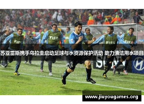 苏亚雷斯携手乌拉圭启动足球与水资源保护活动 助力清洁用水项目 苏亚雷斯携手乌拉圭启动足球与水资源保护活动 助力清洁用水项目
