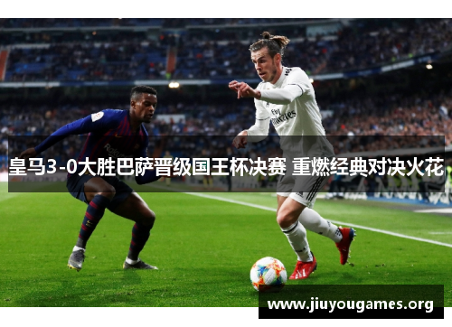皇马3-0大胜巴萨晋级国王杯决赛 重燃经典对决火花 皇马3-0大胜巴萨晋级国王杯决赛 重燃经典对决火花