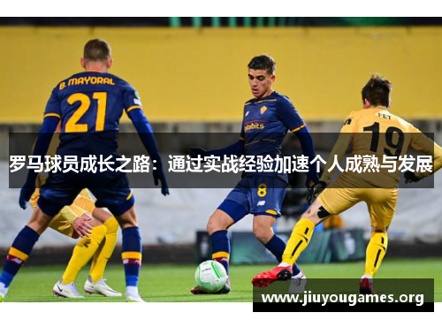 罗马球员成长之路:通过实战经验加速个人成熟与发展 罗马球员成长之路:通过实战经验加速个人成熟与发展