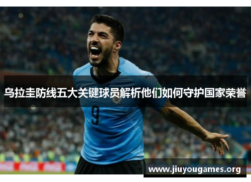 乌拉圭防线五大关键球员解析他们如何守护国家荣誉 乌拉圭防线五大关键球员解析他们如何守护国家荣誉