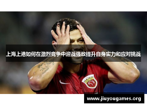 上海上港如何在激烈竞争中迎战强敌提升自身实力和应对挑战 上海上港如何在激烈竞争中迎战强敌提升自身实力和应对挑战