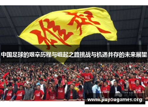 中国足球的艰辛历程与崛起之路挑战与机遇并存的未来展望 中国足球的艰辛历程与崛起之路挑战与机遇并存的未来展望