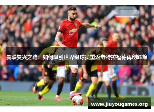 曼联复兴之路:如何吸引世界级球员重返老特拉福德再创辉煌 曼联复兴之路:如何吸引世界级球员重返老特拉福德再创辉煌