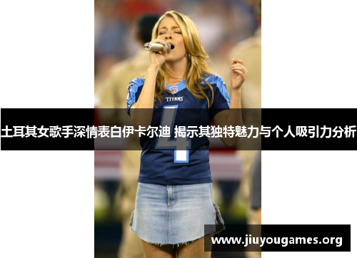 土耳其女歌手深情表白伊卡尔迪 揭示其独特魅力与个人吸引力分析 土耳其女歌手深情表白伊卡尔迪 揭示其独特魅力与个人吸引力分析