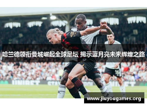 哈兰德领衔曼城崛起全球足坛 揭示蓝月亮未来辉煌之路 哈兰德领衔曼城崛起全球足坛 揭示蓝月亮未来辉煌之路