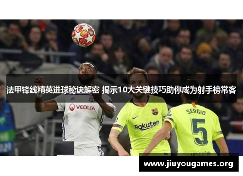 法甲锋线精英进球秘诀解密 揭示10大关键技巧助你成为射手榜常客 法甲锋线精英进球秘诀解密 揭示10大关键技巧助你成为射手榜常客