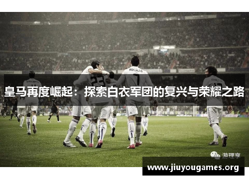 皇马再度崛起:探索白衣军团的复兴与荣耀之路 皇马再度崛起:探索白衣军团的复兴与荣耀之路