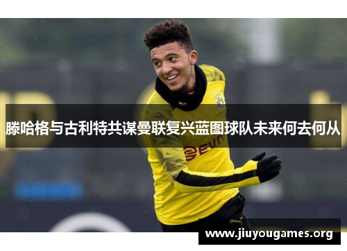 滕哈格与古利特共谋曼联复兴蓝图球队未来何去何从 滕哈格与古利特共谋曼联复兴蓝图球队未来何去何从