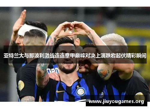 亚特兰大与那波利激战连连意甲巅峰对决上演跌宕起伏精彩瞬间 亚特兰大与那波利激战连连意甲巅峰对决上演跌宕起伏精彩瞬间
