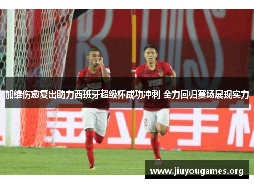 加维伤愈复出助力西班牙超级杯成功冲刺 全力回归赛场展现实力 加维伤愈复出助力西班牙超级杯成功冲刺 全力回归赛场展现实力