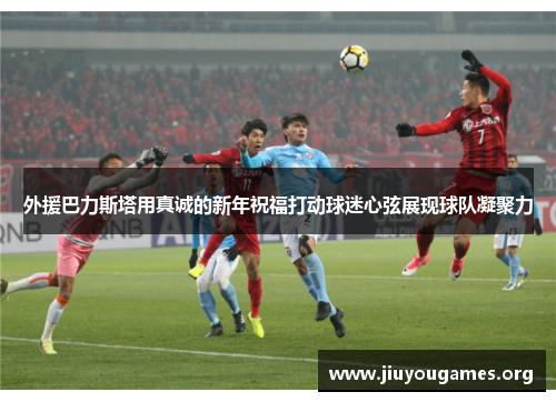 外援巴力斯塔用真诚的新年祝福打动球迷心弦展现球队凝聚力 外援巴力斯塔用真诚的新年祝福打动球迷心弦展现球队凝聚力
