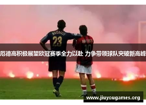 厄德高积极展望欧冠赛季全力以赴 力争带领球队突破新高峰 厄德高积极展望欧冠赛季全力以赴 力争带领球队突破新高峰