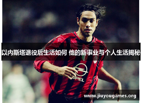 以内斯塔退役后生活如何 他的新事业与个人生活揭秘 以内斯塔退役后生活如何 他的新事业与个人生活揭秘
