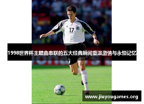 1998世界杯主题曲串联的五大经典瞬间重温激情与永恒记忆 1998世界杯主题曲串联的五大经典瞬间重温激情与永恒记忆