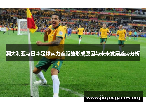 澳大利亚与日本足球实力差距的形成原因与未来发展趋势分析 澳大利亚与日本足球实力差距的形成原因与未来发展趋势分析
