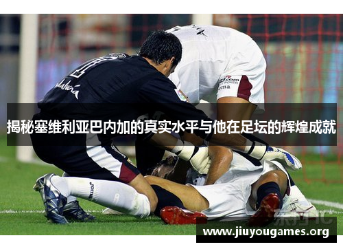 揭秘塞维利亚巴内加的真实水平与他在足坛的辉煌成就 揭秘塞维利亚巴内加的真实水平与他在足坛的辉煌成就