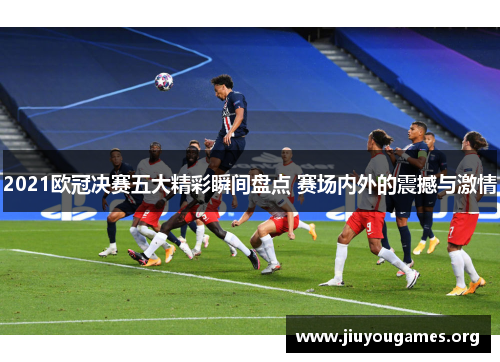2021欧冠决赛五大精彩瞬间盘点 赛场内外的震撼与激情 2021欧冠决赛五大精彩瞬间盘点 赛场内外的震撼与激情