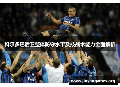 科尔多巴后卫整体防守水平及技战术能力全面解析 科尔多巴后卫整体防守水平及技战术能力全面解析