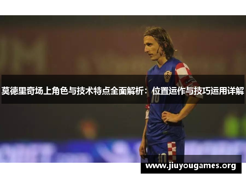 莫德里奇场上角色与技术特点全面解析:位置运作与技巧运用详解 莫德里奇场上角色与技术特点全面解析:位置运作与技巧运用详解