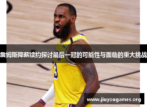 詹姆斯降薪续约探讨最后一冠的可能性与面临的重大挑战 詹姆斯降薪续约探讨最后一冠的可能性与面临的重大挑战
