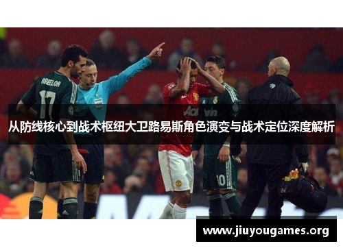 从防线核心到战术枢纽大卫路易斯角色演变与战术定位深度解析 从防线核心到战术枢纽大卫路易斯角色演变与战术定位深度解析