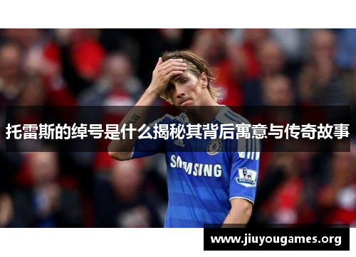 托雷斯的绰号是什么揭秘其背后寓意与传奇故事 托雷斯的绰号是什么揭秘其背后寓意与传奇故事